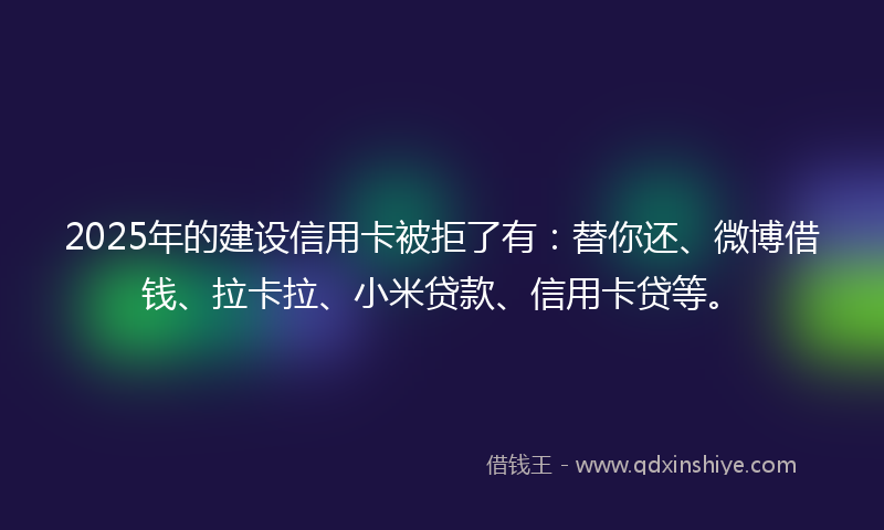 2025年的建设信用卡被拒了有：替你还、微博借钱、拉卡拉、小米贷款、信用卡贷等。