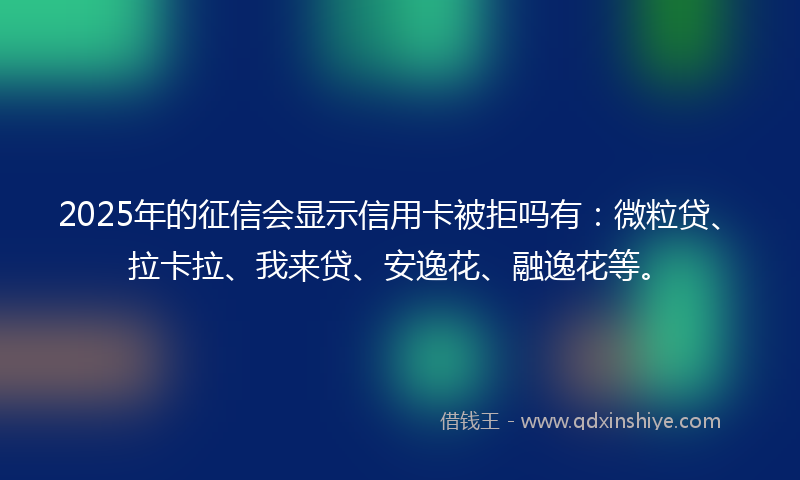 2025年的征信会显示信用卡被拒吗有：微粒贷、拉卡拉、我来贷、安逸花、融逸花等。