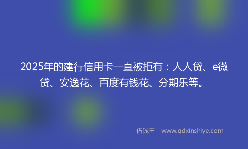 2025年的建行信用卡一直被拒有：人人贷、e微贷、安逸花、百度有钱花、分期乐等。