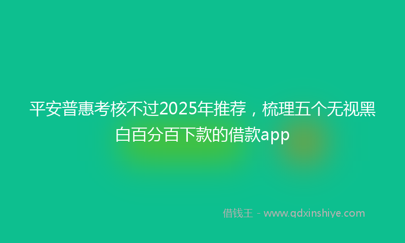 平安普惠考核不过2025年推荐，梳理五个无视黑白百分百下款的借款app