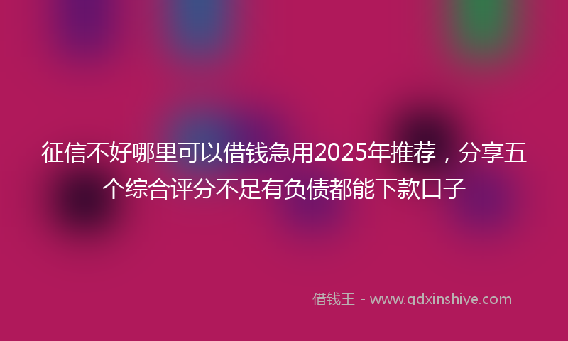 征信不好哪里可以借钱急用2025年推荐，分享五个综合评分不足有负债都能下款口子