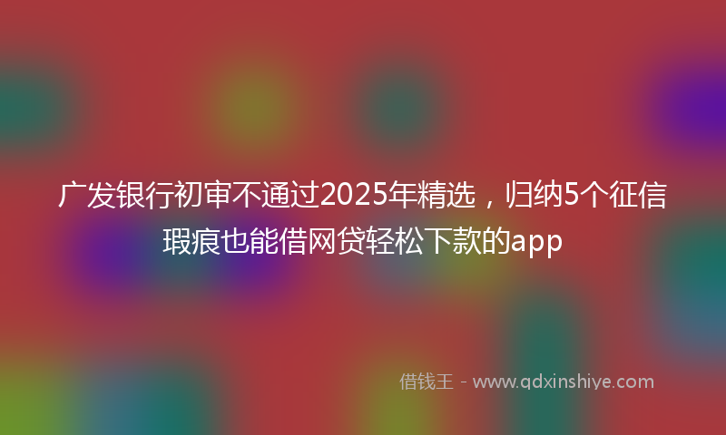 广发银行初审不通过2025年精选，归纳5个征信瑕疵也能借网贷轻松下款的app