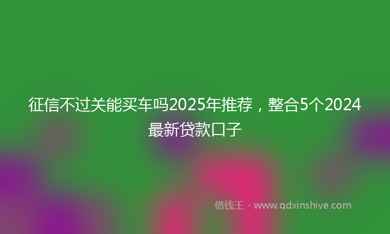 征信不过关能买车吗2025年推荐，整合5个2024最新贷款口子