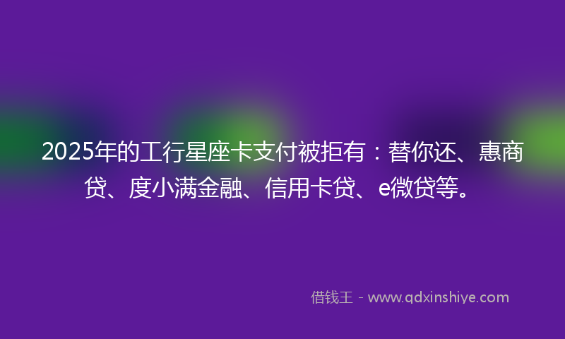 2025年的工行星座卡支付被拒有：替你还、惠商贷、度小满金融、信用卡贷、e微贷等。