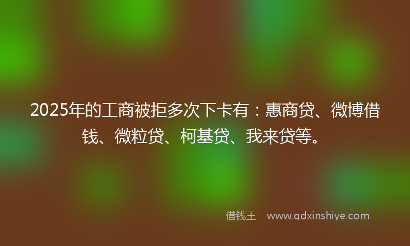 2025年的工商被拒多次下卡有：惠商贷、微博借钱、微粒贷、柯基贷、我来贷等。