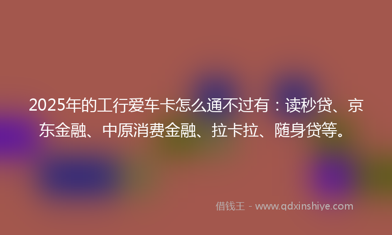 2025年的工行爱车卡怎么通不过有：读秒贷、京东金融、中原消费金融、拉卡拉、随身贷等。