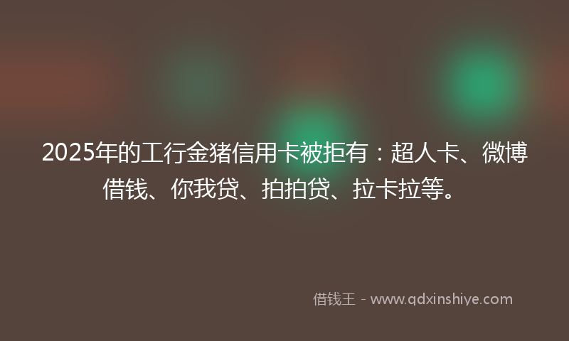 2025年的工行金猪信用卡被拒有：超人卡、微博借钱、你我贷、拍拍贷、拉卡拉等。