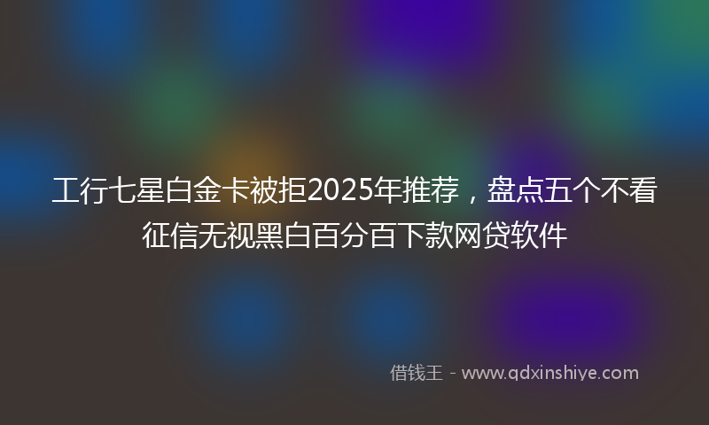 工行七星白金卡被拒2025年推荐，盘点五个不看征信无视黑白百分百下款网贷软件