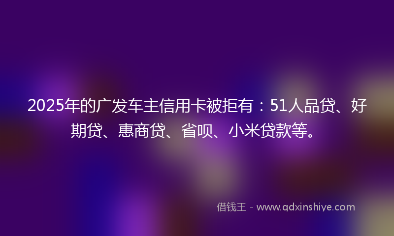 2025年的广发车主信用卡被拒有：51人品贷、好期贷、惠商贷、省呗、小米贷款等。
