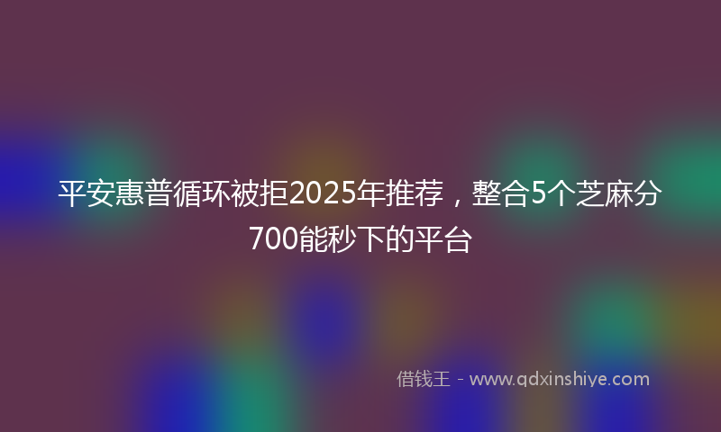 平安惠普循环被拒2025年推荐，整合5个芝麻分700能秒下的平台