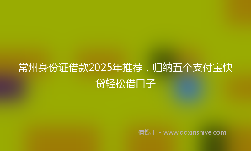 常州身份证借款2025年推荐，归纳五个支付宝快贷轻松借口子