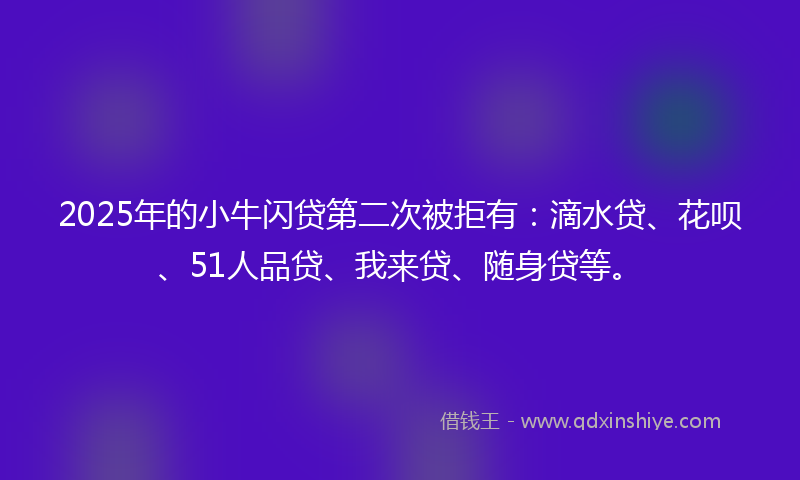 2025年的小牛闪贷第二次被拒有：滴水贷、花呗、51人品贷、我来贷、随身贷等。