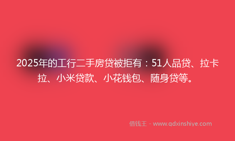 2025年的工行二手房贷被拒有：51人品贷、拉卡拉、小米贷款、小花钱包、随身贷等。