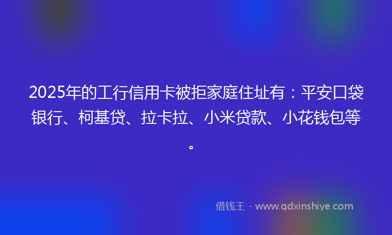 2025年的工行信用卡被拒家庭住址有：平安口袋银行、柯基贷、拉卡拉、小米贷款、小花钱包等。