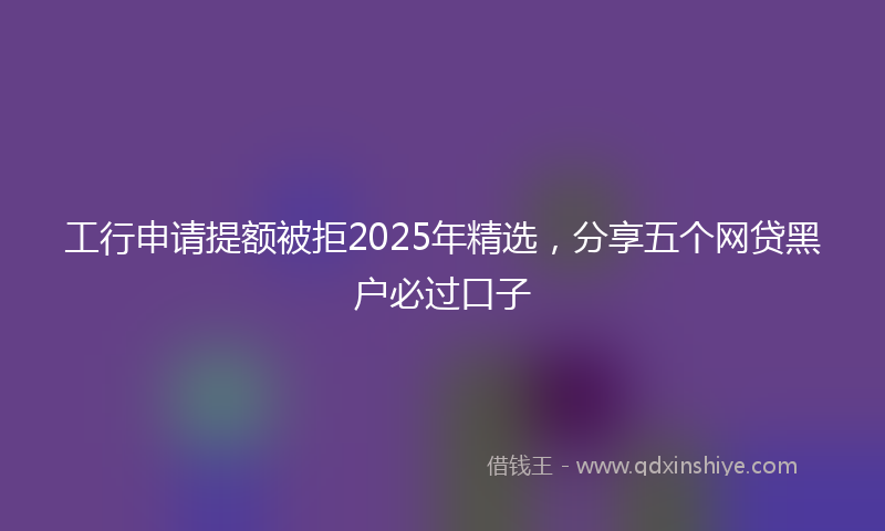 工行申请提额被拒2025年精选，分享五个网贷黑户必过口子