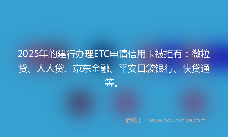 2025年的建行办理ETC申请信用卡被拒有：微粒贷、人人贷、京东金融、平安口袋银行、快贷通等。
