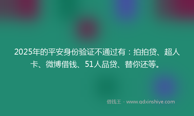 2025年的平安身份验证不通过有：拍拍贷、超人卡、微博借钱、51人品贷、替你还等。
