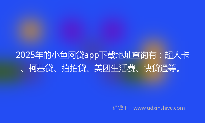 2025年的小鱼网贷app下载地址查询有：超人卡、柯基贷、拍拍贷、美团生活费、快贷通等。