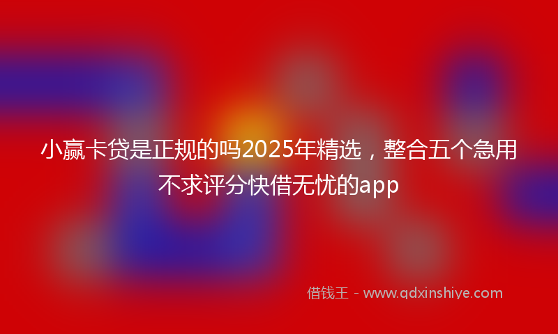 小赢卡贷是正规的吗2025年精选，整合五个急用不求评分快借无忧的app