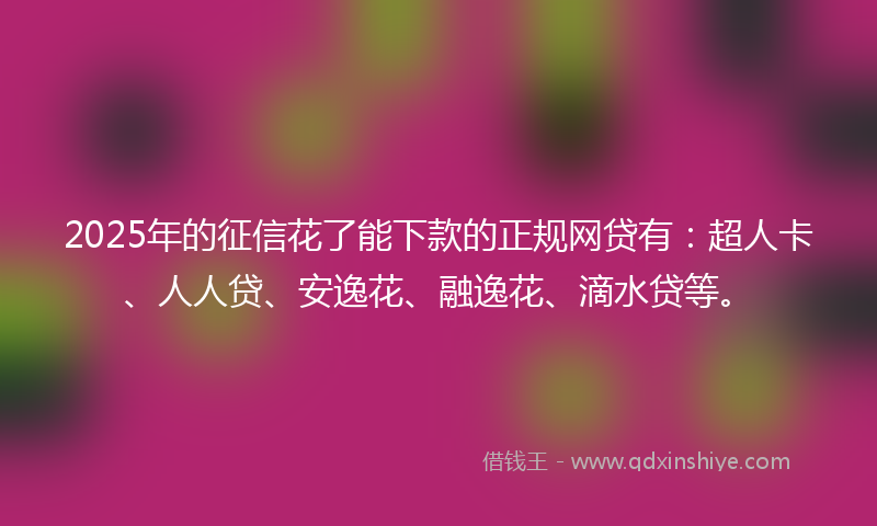 2025年的征信花了能下款的正规网贷有：超人卡、人人贷、安逸花、融逸花、滴水贷等。