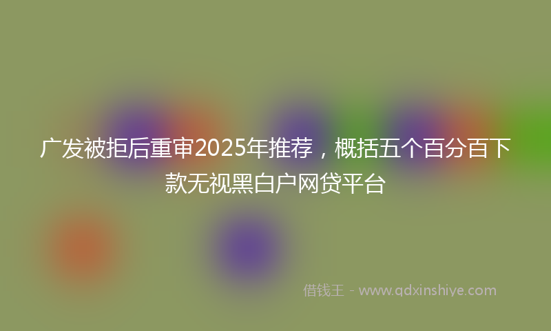广发被拒后重审2025年推荐，概括五个百分百下款无视黑白户网贷平台