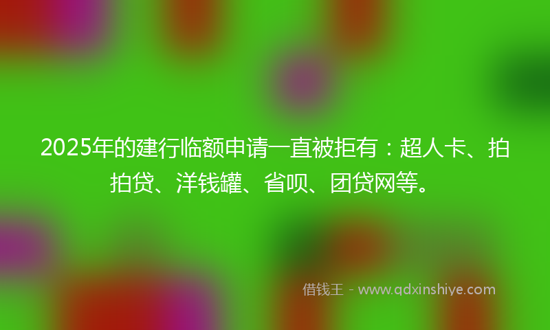 2025年的建行临额申请一直被拒有：超人卡、拍拍贷、洋钱罐、省呗、团贷网等。