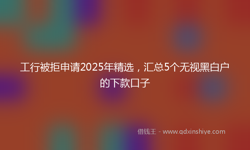工行被拒申请2025年精选，汇总5个无视黑白户的下款口子