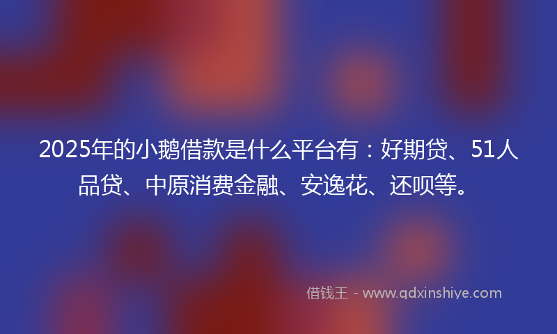 2025年的小鹅借款是什么平台有：好期贷、51人品贷、中原消费金融、安逸花、还呗等。