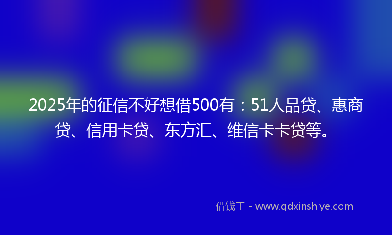 2025年的征信不好想借500有：51人品贷、惠商贷、信用卡贷、东方汇、维信卡卡贷等。
