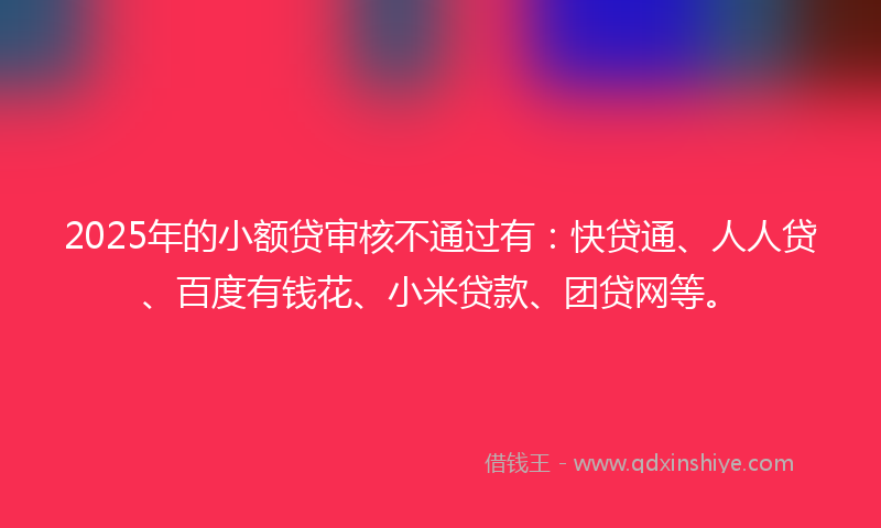 2025年的小额贷审核不通过有：快贷通、人人贷、百度有钱花、小米贷款、团贷网等。