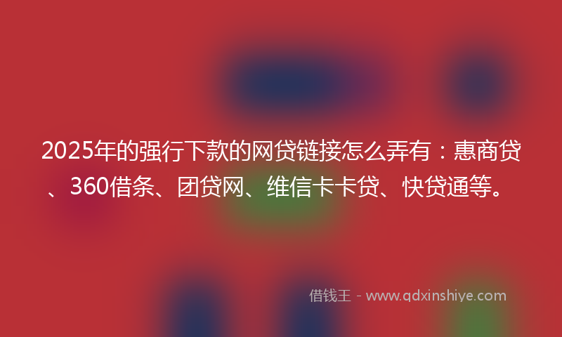 2025年的强行下款的网贷链接怎么弄有：惠商贷、360借条、团贷网、维信卡卡贷、快贷通等。