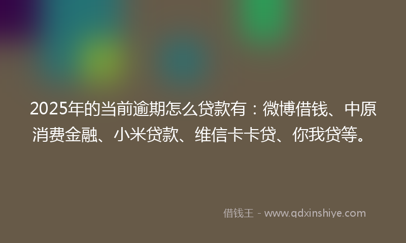 2025年的当前逾期怎么贷款有：微博借钱、中原消费金融、小米贷款、维信卡卡贷、你我贷等。