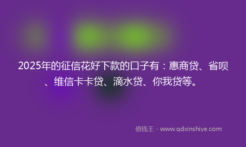 2025年的征信花好下款的口子有：惠商贷、省呗、维信卡卡贷、滴水贷、你我贷等。