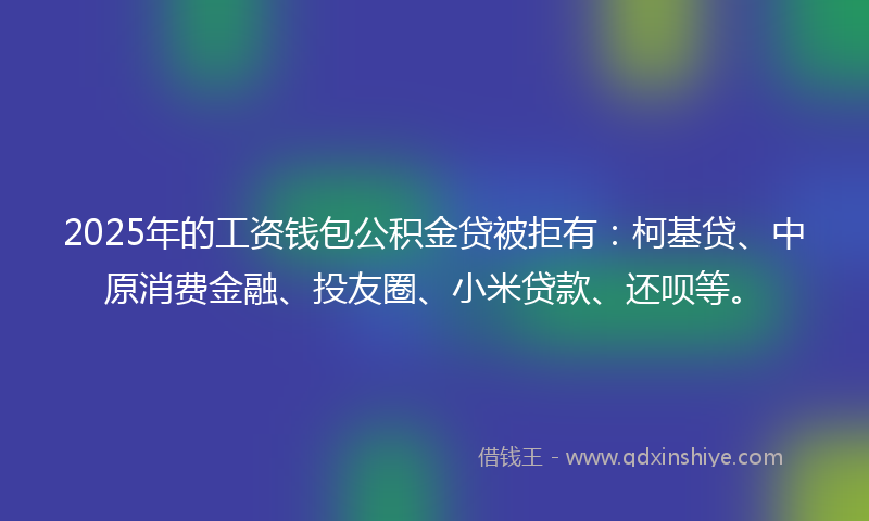 2025年的工资钱包公积金贷被拒有：柯基贷、中原消费金融、投友圈、小米贷款、还呗等。