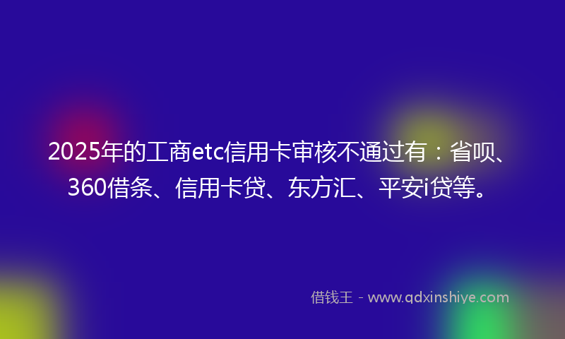 2025年的工商etc信用卡审核不通过有：省呗、360借条、信用卡贷、东方汇、平安i贷等。