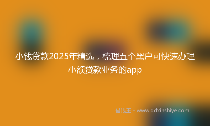 小钱贷款2025年精选，梳理五个黑户可快速办理小额贷款业务的app