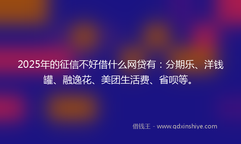 2025年的征信不好借什么网贷有：分期乐、洋钱罐、融逸花、美团生活费、省呗等。