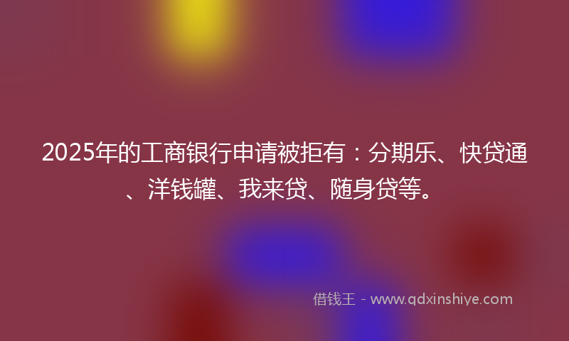 2025年的工商银行申请被拒有：分期乐、快贷通、洋钱罐、我来贷、随身贷等。