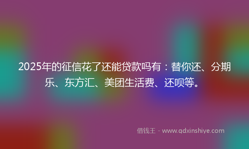 2025年的征信花了还能贷款吗有：替你还、分期乐、东方汇、美团生活费、还呗等。