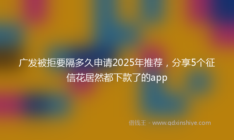 广发被拒要隔多久申请2025年推荐，分享5个征信花居然都下款了的app