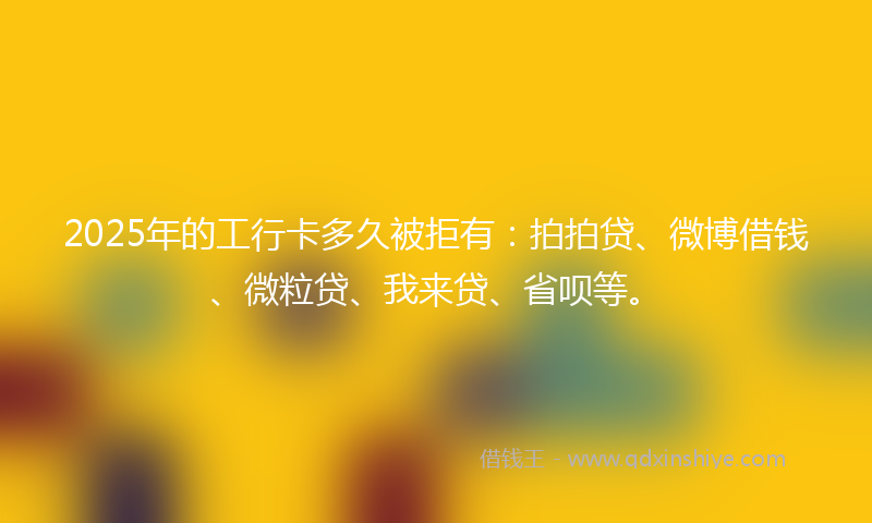 2025年的工行卡多久被拒有：拍拍贷、微博借钱、微粒贷、我来贷、省呗等。