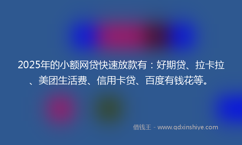 2025年的小额网贷快速放款有：好期贷、拉卡拉、美团生活费、信用卡贷、百度有钱花等。