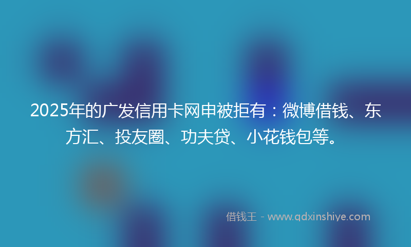 2025年的广发信用卡网申被拒有：微博借钱、东方汇、投友圈、功夫贷、小花钱包等。
