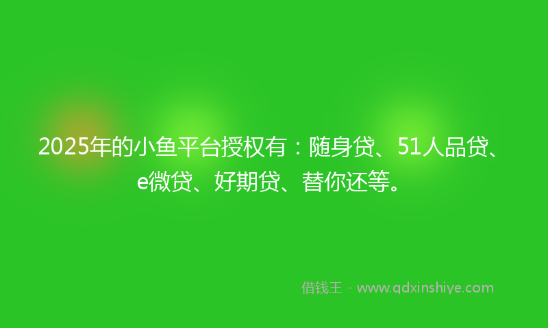 2025年的小鱼平台授权有：随身贷、51人品贷、e微贷、好期贷、替你还等。