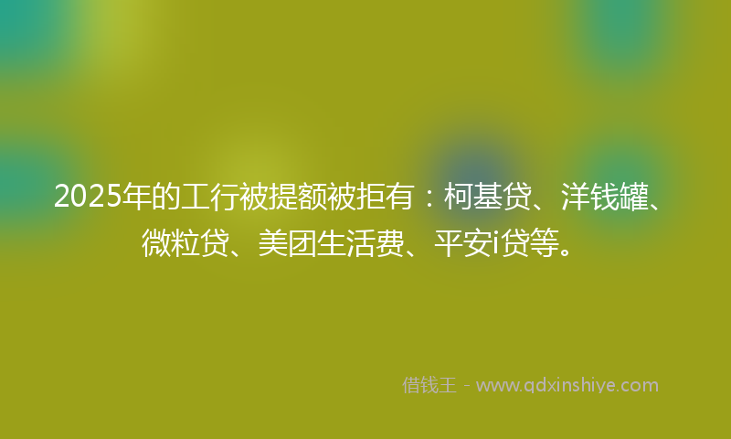 2025年的工行被提额被拒有：柯基贷、洋钱罐、微粒贷、美团生活费、平安i贷等。