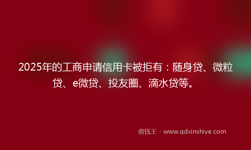 2025年的工商申请信用卡被拒有：随身贷、微粒贷、e微贷、投友圈、滴水贷等。