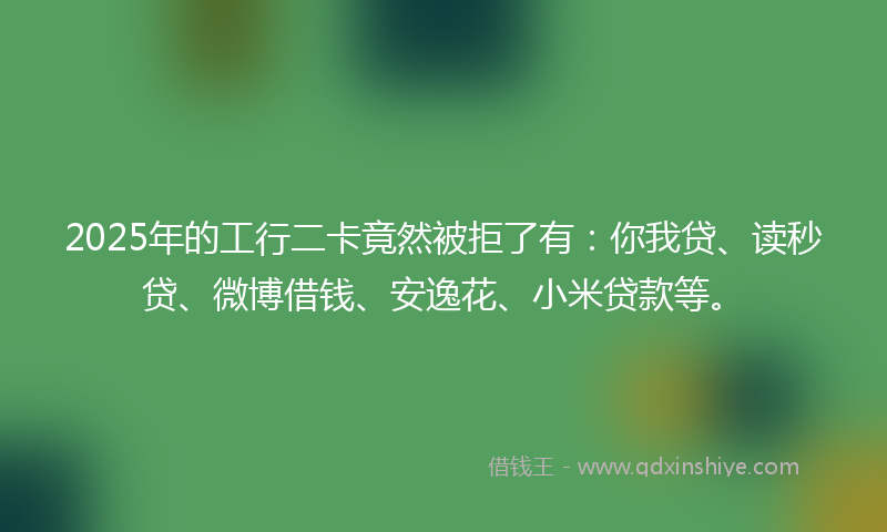 2025年的工行二卡竟然被拒了有：你我贷、读秒贷、微博借钱、安逸花、小米贷款等。