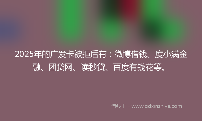 2025年的广发卡被拒后有：微博借钱、度小满金融、团贷网、读秒贷、百度有钱花等。