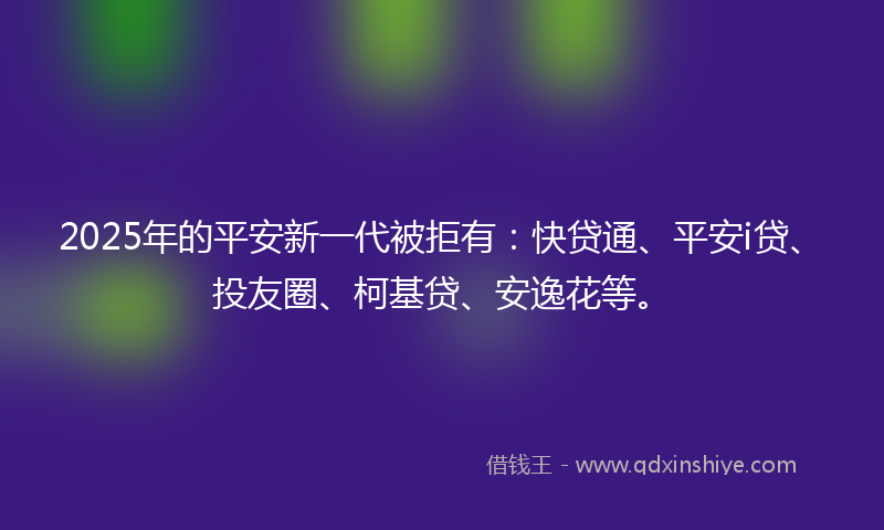 2025年的平安新一代被拒有：快贷通、平安i贷、投友圈、柯基贷、安逸花等。