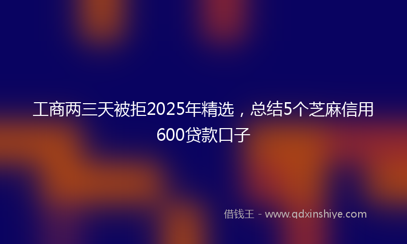 工商两三天被拒2025年精选，总结5个芝麻信用600贷款口子